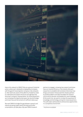 SIRIUS ANNUAL REPORT 2017 | 7
How is this relevant to SIRIUS? We are a group of industrial
actors, where each individual is employed by a company
with the goal of improving their company’s role and positi-
on. We need to be aware of this dilemma. Academics need
to understand and respect the forces and agendas that
drive each company’s representative. As industrial partners,
we must grasp the opportunities given by new technology
and know-how and not cement an inefficient status quo.  
 
We want SIRIUS to bridge the gap between research and
industry by being a place where the long and fruitful
conversations can take place. We want SIRIUS research
partners to engage in showing how research and know-
how can improve efficiency in the industry. We want
researchers to establish demonstrators that show how
things can be done. And we want the industry partners
to provide problems and data that allow the research
community to discover and develop this new knowledge.
At the same time, we want to increase the awareness of
knowledge and technology among the industrial partners.
This will create useful products and business opportunities
in a competitive environment. 
1
http://www.iea.org/digital/
 