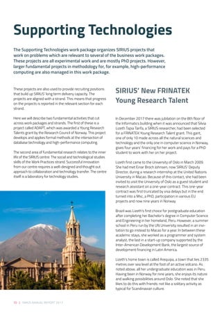 70 | SIRIUS ANNUAL REPORT 2017
In December 2017 there was jubilation on the 8th floor of
the Informatics building when it was announced that Silvia
Lizeth Tapia Tarifa, a SIRIUS researcher, had been selected
for a FRINATEK Young Research Talent grant. This gant,
one of only 10 made across all the natural sciences and
technology and the only one in computer science in Norway,
gives four years’ financing for her work and pays for a PhD
student to work with her on her project.  
Lizeth first came to the University of Oslo in March 2009.
She had met Einar Broch Johnsen, now SIRIUS’ Deputy
Director, during a research internship at the United Nations
University in Macao. Because of this contact, she had been
invited to visit the University of Oslo as a guest student and
research assistant on a one-year contract. This one-year
contract was first truncated by visa delays but in the end
turned into a Msc, a PhD, participation in various EU
projects and now nine years in Norway.  
Brazil was Lizeth’s first choice for postgraduate education
after completing her Bachelor’s degree in Computer Science
and Engineering in her homeland, Peru. However, a summer
school in Peru run by the UN University resulted in an invi-
tation to go instead to Macao for a year. In between these
academic stays, she worked as a programmer and system
analyst, the last in a start-up company supported by the
Inter-American Development Bank, the largest source of
development financing in Latin America. 
Lizeth’s home town is called Arequipa, a town that lies 2335
metres over sea level at the foot of an active volcano. As
noted above, all her undergraduate education was in Peru.
Having been in Norway for nine years, she enjoys its nature
and walking possibilities around Oslo. She noted that she
likes to do this with friends: not like a solitary activity as
typical for Scandinavian culture. 
These projects are also used to provide recruiting positions
that build up SIRIUS’ long term delivery capacity. The
projects are aligned with a strand. This means that progress
on the projects is reported in the relevant section for each
strand. 
 
Here we will describe two fundamental activities that cut
across work packages and strands. The first of these is a
project called ADAPT, which was awarded a Young Research
Talents grant by the Research Council of Norway. This project
develops and applies formal methods at the intersection of
database technology and high-performance computing. 
 
The second area of fundamental research relates to the inner
life of the SIRIUS centre: The social and technological studies
skills of the Work Practices strand. Successful innovation
from our centre requires a well-designed and thought out
approach to collaboration and technology transfer. The centre
itself is a laboratory for technology studies.
The Supporting Technologies work package organizes SIRIUS projects that
work on problems which are relevant to several of the business work packages.
These projects are all experimental work and are mostly PhD projects. However,
larger fundamental projects in methodology for, for example, high-performance
computing are also managed in this work package. 
Supporting Technologies 
SIRIUS’ New FRINATEK  
Young Research Talent  
 