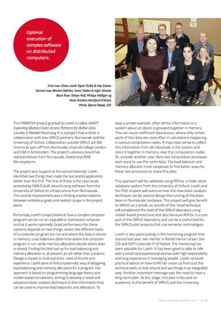 SIRIUS ANNUAL REPORT 2017 | 71
The FRINATEK project granted to Lizeth is called ADAPT:
Exploiting Abstract Data-Access Patterns for Better Data
Locality in Parallel Processing. It is a project that is done in
collaboration with two SIRIUS partners: Numascale and the
University of Oxford. Collaborators outside SIRIUS are AIA
Science (a spin-off from Numscale), Imperial College London
and CWI in Amsterdam. The project’s advisory board has
representatives from Numascale, Statoil and ARM
Microsystems.  
The project won support at the second attempt. Lizeth
identified two things that made the successful application
better than the first. The first of these is the case study
provided by SIRIUS built around using software from the
University of Oxford on infrastructure from Numascale.
The second improvement was in finding a better balance
between ambitious goals and realistic scope in the project
plans. 
Put simply, Lizeth’s project looks at how a complex computer
program can be run on a parallel or distributed computer
so that it works optimally. Good performance for these
systems depends on two things: where the different tasks
of a computer program are run and where the data is stored
in memory. Load balancers determine where the computer
program is run, while memory allocators decide where data
is stored. Finding the best set up for load balancing and
memory allocation is, at present, an art rather than a science.
Design is based on trial and error, rules of thumb and
experience. Lizeth aims to find a systematic way of designing
load balancing and memory allocation for a program. Her
approach is based on programming language theory and
model-based simulations, aiming to develop a novel and
advanced static analysis technique to find information that
can be used to improve load balancers and allocators. To
take a simple example: often all the information in a
system about an object is grouped together in memory.
This can cause inefficient data access, where only certain
parts of this data are used often in calculations happening
in various computation nodes. It may make sense to collect
this information from all individuals in the system and
store it together in memory, near the computation nodes.
Or, consider another case. Here two computation processes
each want to use the same data. The load balancer and
memory allocator must cooperate to find better ways for
these two processes to share this data. 
This approach will be validated using RDFox, a triple-store
database system from the University of Oxford. Lizeth and
her PhD student will examine how this new static analysis
technique can be used to design the running of the data-
base on Numascale hardware. This project will give benefit
to SIRIUS as a whole, as results of this novel technique
will complement the tools of the SIRIUS laboratory using
model-based predictions and also because RDFox is a core
part of the SIRIUS laboratory and can be a useful tool for
the SIRIUS pilot projects that use semantic technologies. 
Lizeth is also participating in the mentoring program that
started last year. Her mentor is Åshild Hanne Larsen, the
CIO and SVP Corporate IT of Statoil. The mentoring has
been valuable for Lizeth. It has been good to able to talk
with a smart and experienced woman with high responsibility
and long experience in managing people. Lizeth received
practical advice on how to lift her vision up from just the
technical work, to look around and see things in an integrated
way. Another important message was the need to have a
long-term plan. At this stage, this plan is focused on
academia, to the benefit of SIRIUS and the University.
Optimal
execution of
complex software
on distributed
computers.
First row: Silvia Lizeth Tapia Tarifa & Irep Gözen.
Second row: Morten Dæhlen, Svein Stølen & Inger Skrede.
Back Row: Tobias Rolf, Philipp Häfliger og
Hans Kristian Kamfjord Eriksen.
Photo: Bjarne Røsjø, UiO.
 