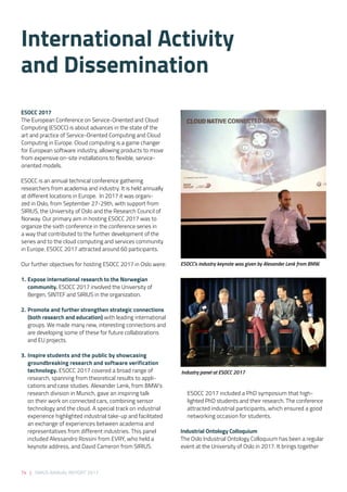 74 | SIRIUS ANNUAL REPORT 2017
ESOCC 2017
The European Conference on Service-Oriented and Cloud
Computing (ESOCC) is about advances in the state of the
art and practice of Service-Oriented Computing and Cloud
Computing in Europe. Cloud computing is a game changer
for European software industry, allowing products to move
from expensive on-site installations to flexible, service-
oriented models.
ESOCC is an annual technical conference gathering
researchers from academia and industry. It is held annually
at different locations in Europe.  In 2017 it was organi-
zed in Oslo, from September 27-29th, with support from
SIRIUS, the University of Oslo and the Research Council of
Norway. Our primary aim in hosting ESOCC 2017 was to
organize the sixth conference in the conference series in
a way that contributed to the further development of the
series and to the cloud computing and services community
in Europe. ESOCC 2017 attracted around 60 participants. 
 
Our further objectives for hosting ESOCC 2017 in Oslo were: 
1. 	Expose international research to the Norwegian
community. ESOCC 2017 involved the University of
Bergen, SINTEF and SIRIUS in the organization.  
2. 	Promote and further strengthen strategic connections
(both research and education) with leading international
groups. We made many new, interesting connections and
are developing some of these for future collaborations
and EU projects. 
3. 	Inspire students and the public by showcasing
groundbreaking research and software verification
technology. ESOCC 2017 covered a broad range of
research, spanning from theoretical results to appli-
cations and case studies. Alexander Lenk, from BMW’s
research division in Munich, gave an inspiring talk
on their work on connected cars, combining sensor
technology and the cloud. A special track on industrial
experience highlighted industrial take-up and facilitated
an exchange of experiences between academia and
representatives from different industries. This panel
included Alessandro Rossini from EVRY, who held a
keynote address, and David Cameron from SIRIUS.
ESOCC 2017 included a PhD symposium that high-
lighted PhD students and their research. The conference
attracted industrial participants, which ensured a good
networking occasion for students. 
Industrial Ontology Colloquium 
The Oslo Industrial Ontology Colloquium has been a regular
event at the University of Oslo in 2017. It brings together
ESOCC’s industry keynote was given by Alexander Lenk from BMW.
Industry panel at ESOCC 2017
International Activity
and Dissemination
 