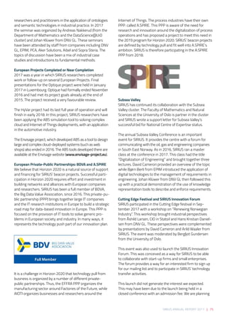 SIRIUS ANNUAL REPORT 2017 | 75
researchers and practitioners in the application of ontologies
and semantic technologies in industrial practice. In 2017
the seminar was organized by Andreas Nakkerud (from the
Department of Mathematics and the DataScience@UiO
cluster) and Johan Klüwer from DNV GL. These seminars
have been attended by staff from companies including DNV
GL, EPIM, PCA, Aker Solutions, Aibel and Sopra Steria. The
topics of discussion have been a mix of industrial case
studies and introductions to fundamental methods.  
European Projects Completed or Near Completion 
2017 was a year in which SIRIUS researchers completed
work or follow-up on several European Projects. Final
presentations for the Optique project were held in January
2017 in Luxembourg. Optique had formally ended November
2016 and had met its project goals already at the end of
2015. The project received a very favourable review.  
 
The HyVar project had its last full year of operation and will
finish in early 2018. In this project, SIRIUS researchers have
been applying the ABS simulation tool to solving complex
cloud and Internet of Things deployments, with an application
in the automotive industry. 
 
The Envisage project, which developed ABS as a tool to design
large and complex cloud-deployed systems (such as web
shops) also ended in 2016. The ABS tools developed there are
available at the Envisage website (www.envisage-project.eu).  
European Private-Public Partnerships: BDVA and A.SPIRE 
We believe that Horizon 2020 is a natural source of support
and financing for SIRIUS’ beacon projects. Successful parti-
cipation in Horizon 2020 requires effort and investment in
building networks and alliances with European companies
and researchers. SIRIUS has been a full member of BDVA,
the Big Data Value Association, since 2016. This private-pu-
blic partnership (PPP) brings together large IT companies
and the IT research institutions in Europe to build a strategic
road map for data-based innovation in Europe. This PPP is
focused on the provision of IT tools to solve generic pro-
blems in European society and industry. In many ways, it
represents the technology push part of our innovation plan.
It is a challenge in Horizon 2020 that technology pull from
business is organized by a number of different private-
public partnerships. Thus, the EFFRA PPP organizes the
manufacturing sector around Factories of the Future, while
AIOTI organizes businesses and researchers around the
Internet of Things. The process industries have their own
PPP: called A.SPIRE. This PPP is aware of the need for
research and innovation around the digitalization of process
operations and has proposed a project to meet this need in
the 2019 program for Horizon 2020. SIRIUS’ beacon projects
are defined by technology pull and fit well into A.SPIRE’s
ambition. SIRIUS is therefore participating in the A.SPIRE
PPP from 2018. 
Subsea Valley 
SIRIUS has continued its collaboration with the Subsea
Valley cluster. The Faculty of Mathematics and Natural
Sciences at the University of Oslo is partner in the cluster
and SIRIUS wrote a support letter for Subsea Valley’s
successful bid for National Centre of Expertise status.  
 
The annual Subsea Valley Conference is an important
event for SIRIUS. It provides the centre with a forum for
communicating with the oil, gas and engineering companies
in South East Norway. As in 2016, SIRIUS ran a master
class at the conference in 2017. This class had the title
“Digitalization of Engineering” and brought together three
lectures. David Cameron provided an overview of the topic
while Bjørn Berli from EPIM introduced the application of
digital technologies to the management of requirements in
engineering. Johan Klüwer from DNV GL then followed this
up with a practical demonstration of the use of knowledge
representation tools to describe and enforce requirements. 
Cutting Edge Festival and SIRIUS Innovation Forum 
SIRIUS participated in the Cutting Edge festival in Sep-
tember 2017 with a workshop on “Renewing Norwegian
Industry”. This workshop brought industrial perspectives
from Åshild Larsen, CIO in Statoil and Hans Kristian Daniel-
sen from DNV GL. These perspectives were complemented
by presentations by David Cameron and Arild Waaler from
SIRIUS. The event was moderated by Bergljot Gundersen
from the University of Oslo. 
 
This event was also used to launch the SIRIUS Innovation
Forum. This was conceived as a way for SIRIUS to be able
to collaborate with start-up firms and small enterprises.
The forum provides a way for an interested firm to sign up
for our mailing list and to participate in SIRIUS’ technology
transfer activities.  
 
This launch did not generate the interest we expected.
This may have been due to the launch being held in a
closed conference with an admission fee. We are planning
 