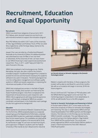 Recruitment 
SIRIUS recruited three categories of personnel in 2017:
PhD fellows, post-doctoral researchers and technical-
administrative workers to support the innovation program. 
 
New PhD fellows recruited in 2017 were, at the University
of Oslo, Sigurd Kittilsen and Andreas Thune. NTNU recruited
Mina Haghshenas, while Temitope Ajileye started at the
University of Oxford. 
 
Jiaoyan Chen was recruited as a Postdoctoral Research
Associate at the University of Oxford. An additional position
was advertised but was not filled. It has now been
re-advertised. At the University of Oslo, we have chosen
to use SIRIUS financing to retain experienced postdoctoral
researchers. Thus, in 2017, Lizeth Tapia and Violet Pun
were financed in this way. 
 
SIRIUS also employed a technical programmer, Shahila
Retnadhas, this year. Her role is vital for the Centre’s
innovation program. A professional programmer is needed to
provide the services and framework necessary for academic
software to be used in innovation. The technical programmer
runs the configuration management and software quality
systems in SIRIUS and assists researchers in improving the
robustness and quality of their software.  
 
SIRIUS also employed two workers in the field of Digital
Geosciences. Initially, these workers are financed by the
Statoil Academia program. Irina Pene is employed at the
Department of Geosciences as a joint researcher with
SIRIUS. She is a geophysicist with long industrial experience.
Adnan Latif has been employed at SIRIUS as a project
coordinator and participant in the Exploration work package.
He also has a geosciences background.  
 
Education 
SIRIUS started its recruitment of Masters’ students this year.
For the first time, SIRIUS proposed projects as a separate
research group at the Department of Informatics, whereas
previously SIRIUS academics supervised candidates through
their former research group. The candidates recruited will be
starting their research projects in the second half of 2018. 
As mentioned on page 76, we have received financing for
joint supervision of Master’s students with the Federal
University of Rio Grande do Sul in Brazil and for industrial
Masters’ projects with Petrobras. In these programs, the
student will be able to visit Brazil for up to three months.
We will recruit students who begin in summer 2018 into
these programs.  
 
Focus in 2016 and 2017 has been on PhD education, with
the SIRIUS Mentoring program as its main tool. The
mentoring program is described in more detail below. In
2018, we will transfer focus to the MSc program. 
 
Tutorial on Semantic Technologies and Reasoning in Oxford 
In the last week of March 2017, a one-week course was
held at the University of Oxford on semantic technologies
and reasoning. This was co-organised by SIRIUS and had
industrial participation from SIRIUS partners and Norwegian
industry. The instructor on the first day was Ian Horrocks,
SIRIUS’ scientific coordinator. This was followed up by
practical training in the Optique platform. Dag Hovland
from SIRIUS led the practical work. The course was
jointly organized by SIRIUS and the British DbOnto platform
project. Industrial practitioners from EDF, Aibel and
OSIsoft particpated.
Ian Horrocks lectures on Semantic Languages at the Semantic
Technologies tutorial
Recruitment, Education
and Equal Opportunity
SIRIUS ANNUAL REPORT 2017 | 77
 