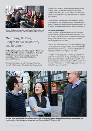 Per Eivind Solum, an experienced manager in Schlumberger,
is mentor for UiO researcher Ernesto Jimenez-Ruiz. The
SIRIUS centre is exploring new ways of advancing
cooperation between business and academia. 
by Gunhild M. Haugnes  
 
“I have extensive experience with mentoring and coaching
internally in Schlumberger. With us, it is often the case that a
technical expert is mentor and advisor for a junior employee.
However, being a mentor for a researcher is something
completely new and is very exciting”, says Solum and nods
towards Ernesto Jimenez-Ruiz, who has been his mentee
since last April. 
“In academia it is often the case that a professor is mentor
or advisor for doctoral students and junior research workers.
Having a mentor from industry gives a completely different set
of insights and a new contact network” replies Jimenez-Ruiz. 
Ten mentor-mentee pairs 
SIRIUS, which is a centre for research-based innovation
(SFI), has set up a project with ten mentor-mentee pairs.
The University of Oslo leads the Centre and Schlumberger,
a large international oil service company, is one of the
industrial partners in the centre. 
Jimenez-Ruiz is a researcher in semantic web technologies.
Solum also has an IT background but in a different field to
the UiO researcher. However, Solum can introduce him to
colleagues with similar background and skills. 
“It will be very interesting to see if there is a group that I can
work with. Perhaps we can develop something new, or set up
a new collaborative project. Nevertheless, it is good to learn
about what people are concerned about and how work is done
in industry. In academia we are often very focused on the next
publication”, says Jimenez-Ruiz. 
The new Vice-Dean for Innovation in the Faculty of Mathematics and
Natural Sciences, Kristin Vinje, talked to a SIRIUS lunch in November.
Per Eivind Solum, Ernesto Jimenez-Ruiz and Ingrid Chieh Yu hope to contribute to personal development for researchers, build networks and
create innovation through a unique mentoring programme. Photography: Gunhild M. Haugnes/UiO
78 | SIRIUS ANNUAL REPORT 2017
Mentoring: Building
Bridges Between Industry
and Research
 