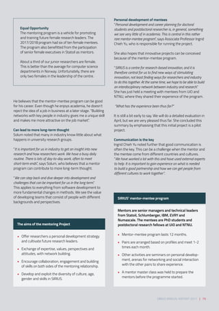 He believes that the mentor-mentee program can be good
for his career. Even though he enjoys academia, he doesn’t
reject the idea of a job in business at a later stage. “Building
networks with key people in industry gives me a unique skill
and makes me more attractive on the job market”. 
Can lead to more long-term thought 
Solum noted that many in industry know little about what
happens in university research groups. 
 
“It is important for us in industry to get an insight into new
research and how researchers work. We have a busy daily
routine. There is lots of day-to-day work, often to meet
short-term ends”, says Solum, who believes that a mentor
program can contribute to more long-term thought. 
 
“We can step back and dive deeper into development and
challenges that can be important for us in the long term.”
This applies to everything from software development to
more fundamental changes in methods. We see the value
of developing teams that consist of people with different
backgrounds and perspectives. 
The aims of the mentoring Project 
•	 Offer researchers a personal development strategy
and cultivate future research leaders.
 
•	 Exchange of expertise, values, perspectives and
attitudes, with network building. 
•	 Encourage collaboration, engagement and building
of skills on both sides of the mentoring relationship.  
•	 Develop and exploit the diversity of culture, age,
gender and skills in SIRIUS. 
SIRIUS’ mentor-mentee program 
Mentors are senior managers and technical leaders
from Statoil, Schlumberger, IBM, EVRY and
Numascale. The mentees are PhD students and
postdoctoral research fellows at UiO and NTNU. 
•	 Mentor-mentee program lasts 12 months. 
•	 Pairs are arranged based on profiles and meet 1-2
times each month.  
•	 Other activities are seminars on personal develop-
ment, arenas for networking and social interaction
with the other pairs to share experience. 
•	 A mentor master class was held to prepare the
mentors before the programme started.  
SIRIUS ANNUAL REPORT 2017 | 79
Equal Opportunity 
The mentoring program is a vehicle for promoting
and training future female research leaders. The
2017/2018 program had six of ten female mentees.
The program also benefitted from the participation
of senior female executives in Statoil as mentors.  
 
About a third of our junior researchers are female.
This is better than the average for computer science
departments in Norway. Unfortunately, there are
only two females in the leadership of the centre.
Personal development of mentees 
“Personal development and career planning for doctoral
students and postdoctoral researcher is, in general, something
we see very little of in academia. This is central in this rather
rare mentor-mentee program”, says Associate Professor Ingrid
Chieh Yu, who is responsible for running the project. 
 
She also hopes that innovative projects can be conceived
because of the mentor-mentee program.  
 
“SIRIUS is a centre for research-based innovation, and it is
therefore central for us to find new ways of stimulating
innovation, not least finding ways for researchers and industry
to do this together. At the same time, we hope to be able to build
an interdisciplinary network between industry and research.” 
She has just held a meeting with mentees from UiO and
NTNU, where they shared their experience of the program. 
 
 “What has the experience been thus far?” 
 
It is still a bit early to say. We will do a detailed evaluation in
April, but we are very pleased thus far. She concluded this
summary by emphasising that this initial project is a pilot
project.
Communication is the key 
Ingrid Chieh Yu noted further that good communication is
often the key. This can be a challenge when the mentor and
the mentee come from different countries and cultures.  
“We have worked a lot with this and have used external experts
to help. It is important to gain experience on what is needed
to build a good partnership and how we can get people from
different cultures to work together”.
 