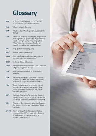 SIRIUS ANNUAL REPORT 2017 | 83
ABS 	 A simulation and analysis tool for complex
computer and organizational systems. 
EHR 	 Electronic Health Records 
EMA 	 The Execution, Modelling and Analysis strand in
SIRIUS. 
GPU 	 Graphical Processing Unit: a computer processor
that originally was specialized in the calculations
needed for high-quality computer graphics.
These processors are also well suited for
neural net machine learning calculations. 
HPC 	 High-performance Computing. 
HPO 	 Human Phenotype Ontology 
NVNe 	 Non-volatile Memory Express: a standard for
connecting storage units together. 
OBDA 	 Ontology-based data access. 
OMIM 	 Online Mendelian Inheritance in Man: a database
of genes and genetic diseases. 
OUS 	 Oslo Universitetssykehus – Oslo University
Hospital. 
PCIe 	 Peripheral Component Interconnect Express: a
standard for connecting computing equipment
together with high communication speeds. 
PDM 	 Project Data Manager: an employee in an oil
company who manages and retrieves data
about exploration prospects for end use by
technical specialists. 
RDF 	 Resource Description Framework: a standard
model for data interchange on the Internet. One
of the basic standards in knowledge representation. 
SQL 	 Structured Query Language: a standard language
for storing, retrieving and manipulating data in a
database. 
SPARQL 	 Query language that allows queries to data
represented as RDF in a triple-store database.
It is a language for making semantic or
ontology-based queries.
Glossary
 