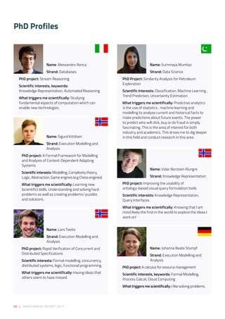 88 | SIRIUS ANNUAL REPORT 2017
PhD Profiles
Name: Alessandro Ronca
Strand: Databases 
PhD project: Stream Reasoning 
Scientific interests, keywords: 
Knowledge Representation, Automated Reasoning 
What triggers me scientifically: Studying
fundamental aspects of computation which can
enable new technologies. 
Name: Sigurd Kittilsen 
Strand: Execution Modelling and
Analysis 
PhD project: A Formal Framework for Modelling
and Analysis of Context-Dependent Adapting
Systems 
Scientific interests: Modelling, Complexity theory,
Logic, Abstraction, Game engines (e.g Chess engines) 
What triggers me scientifically: Learning new
(scientific) skills. Understanding and solving hard
problems as well as creating problems/ puzzles
and solutions. 
Name: Lars Tveito 
Strand: Execution Modelling and 	
		 Analysis  
PhD project: Rapid Verification of Concurrent and
Distributed Specifications 
Scientific interests: Formal modelling, concurrency,
distributed systems, logic, functional programming. 
What triggers me scientifically: Having ideas that
others seem to have missed. 
Name: Summaya Mumtaz 
Strand: Data Science 
PhD Project: Similarity Analysis for Petroleum
Exploration 
Scientific Interests: Classification, Machine Learning ,
Trend Prediction, Uncertainty Estimation 
What triggers me scientifically: Predictive analytics
is the use of statistics , machine learning and
modelling to analyse current and historical facts to
make predictions about future events. The power
to predict who will click, buy or do fraud is simply
fascinating. This is the area of interest for both
industry and academics. This drives me to dig deeper
in this field and conduct research in this area. 
Name: Vidar Norstein Klungre 
Strand: Knowledge Representation
PhD project: Improving the usability of
ontology-based visual query formulation tools 
Scientific interests: Knowledge Representation,
Query Interfaces 
What triggers me scientifically: Knowing that I am
most likely the first in the world to explore the ideas I
work on!
Name: Johanna Beate Stumpf 
Strand: Execution Modelling and 		
		 Analysis 
PhD project: A calculus for resource management
Scientific interests, keywords: Formal Modelling, 
Process Calculi, Cloud Computing 
What triggers me scientifically: I like solving problems.
 