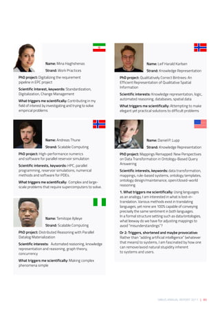 SIRIUS ANNUAL REPORT 2017 | 89
Name: Mina Haghshenas 
Strand: Work Practices 
PhD project: Digitalizing the requirement
pipeline in EPC project 
Scientific Interest, keywords: Standardization,
Digitalization, Change Management 
What triggers me scientifically: Contributing in my
field of interest by investigating and trying to solve 
empirical problems 
Name: Andreas Thune 
Strand: Scalable Computing 
PhD project: High-performance numerics
and software for parallel reservoir simulation  
Scientific interests, keywords: HPC, parallel
programming, reservoir simulations, numerical
methods and software for PDEs. 
What triggers me scientifically:  Complex and large-
scale problems that require supercomputers to solve. 
Name: Temitope Ajileye 
Strand: Scalable Computing 
PhD project: Distributed Reasoning with Parallel
Datalog Materialization 
Scientific interests:   Automated reasoning, knowledge
representation and reasoning, graph theory,
concurrency 
What triggers me scientifically: Making complex
phenomena simple  
Name: Leif Harald Karlsen 
Strand: Knowledge Representation 
PhD project: Qualitatively Correct Bintrees: An
Efficient Representation of Qualitative Spatial
Information 
Scientific interests: Knowledge representation, logic,
automated reasoning, databases, spatial data 
What triggers me scientifically: Attempting to make
elegant yet practical solutions to difficult problems 
Name: Daniel P. Lupp 
Strand: Knowledge Representation 
PhD project: Mappings Remapped: New Perspectives
on Data Transformation in Ontology-Based Query
Answering 
Scientific interests, keywords: data transformation,
mappings, rule-based systems, ontology templates,
ontology design/maintenance, open/closed-world
reasoning 
1. What triggers me scientifically: Using languages
as an analogy, I am interested in what is lost-in-
translation. Various methods exist in translating
languages, yet none are 100% capable of conveying
precisely the same sentiment in both languages.
In a formal structure setting such as data/ontologies,
what leeway do we have for adjusting mappings to
avoid “misunderstandings”?  
Or 2: Triggers, shortened and maybe provocative:
Rather than “adding artificial intelligence” (whatever
that means) to systems, I am fascinated by how one
can remove/avoid natural stupidity inherent
to systems and users.
 