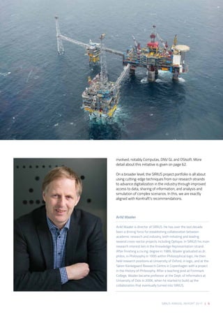 SIRIUS ANNUAL REPORT 2017 | 9
involved, notably Computas, DNV GL and OSIsoft. More
detail about this initiative is given on page 62.  
On a broader level, the SIRIUS project portfolio is all about
using cutting-edge techniques from our research strands
to advance digitalization in the industry through improved
access to data, sharing of information, and analysis and
simulation of complex scenarios. In this, we are exactly
aligned with KonKraft’s recommendations.
Arild Waaler
Arild Waaler is director of SIRIUS. He has over the last decade
been a driving force for establishing collaboration between
academic research and industry, both initiating and leading
several cross-sector projects including Optique. In SIRIUS his main
research interest lies in the Knowledge Representation strand.
After finishing a civ.ing. degree in 1989, Waaler graduated as dr.
philos. in Philosophy in 1995 within Philosophical logic. He then
held research positions at University of Oxford, in logic, and at the
Søren Kierkegaard Research Centre in Copenhagen with a project
in the History of Philosophy. After a teaching post at Finnmark
College, Waaler became professor at the Dept. of Informatics at
University of Oslo in 2006, when he started to build up the
collaboration that eventually turned into SIRIUS. 
 