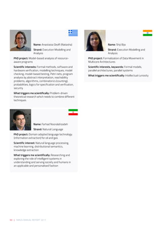 90 | SIRIUS ANNUAL REPORT 2017
Name: Anastasia Gkolfi (Natasha) 
Strand: Execution Modelling and
Analysis 
PhD project: Model-based analysis of resource-
aware programs 
Scientific interests: Formal methods, software and
hardware verification, modelling techniques, model
checking, model-based testing, Petri nets, program
analysis by abstract interpretation, reachability
problems, algorithms, combinatorics (counting),
probabilities, logics for specification and verification,
security 
What triggers me scientifically: Problem-driven
theoretical research which needs to combine different
techniques 
Name: Farhad Nooralahzadeh 
Strand: Natural Language 
PhD project: Domain adapted language technology
(information extraction) for oil and gas 
Scientific interest: Natural language processing,
machine learning, distributional semantics,
knowledge extraction 
What triggers me scientifically: Researching and
exploring the role of intelligent systems in
understanding and serving society and humans in
an applicable and personalised fashion 
Name: Shiji Bijo 
Strand: Execution Modelling and
Analysis 
PhD project: Formalization of Data Movement in
Multicore Architectures 
Scientific interests, keywords: Formal models,
parallel architectures, parallel systems 
What triggers me scientifically: Intellectual curiosity  
 