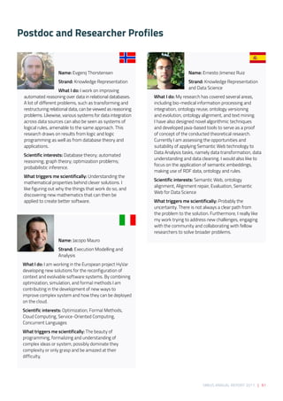 SIRIUS ANNUAL REPORT 2017 | 91
Postdoc and Researcher Profiles
Name: Evgenij Thorstensen 
Strand: Knowledge Representation
What I do: I work on improving
automated reasoning over data in relational databases.
A lot of different problems, such as transforming and
restructuring relational data, can be viewed as reasoning
problems. Likewise, various systems for data integration
across data sources can also be seen as systems of
logical rules, amenable to the same approach. This
research draws on results from logic and logic
programming as well as from database theory and
applications. 
Scientific interests: Database theory; automated
reasoning; graph theory; optimization problems;
probabilistic inference. 
What triggers me scientifically: Understanding the
mathematical properties behind clever solutions. I
like figuring out why the things that work do so, and
discovering new mathematics that can then be
applied to create better software. 
Name: Jacopo Mauro 
Strand: Execution Modelling and
Analysis  
What I do: I am working in the European project HyVar 
developing new solutions for the reconfiguration of
context and evolvable software systems. By combining 
optimization, simulation, and formal methods I am
contributing in the development of new ways to
improve complex system and how they can be deployed
on the cloud.  
Scientific interests: Optimization, Formal Methods,
Cloud Computing, Service-Oriented Computing,
Concurrent Languages 
What triggers me scientifically: The beauty of
programming, formalizing and understanding of
complex ideas or system, possibly dominate they
complexity or only grasp and be amazed at their
difficulty. 
Name: Ernesto Jimenez Ruiz 
Strand: Knowledge Representation
and Data Science 
What I do: My research has covered several areas,
including bio-medical information processing and
integration, ontology reuse, ontology versioning
and evolution, ontology alignment, and text mining.
I have also designed novel algorithmic techniques
and developed java-based tools to serve as a proof
of concept of the conducted theoretical research.
Currently I am assessing the opportunities and
suitability of applying Semantic Web technology to
Data Analysis tasks, namely data transformation, data
understanding and data cleaning. I would also like to
focus on the application of semantic embeddings,
making use of RDF data, ontology and rules. 
Scientific interests: Semantic Web, ontology
alignment, Alignment repair, Evaluation, Semantic
Web for Data Science 
What triggers me scientifically: Probably the
uncertainty. There is not always a clear path from
the problem to the solution. Furthermore, I really like
my work trying to address new challenges, engaging
with the community and collaborating with fellow
researchers to solve broader problems. 
 