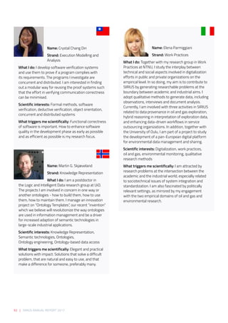 92 | SIRIUS ANNUAL REPORT 2017
Name: Elena Parmiggiani
Strand: Work Practices
What I do: Together with my research group in Work
Practices at NTNU, I study the interplay between
technical and social aspects involved in digitalization
efforts in public and private organizations on the
empirical level. In so doing, my aim is to contribute to
SIRIUS by generating researchable problems at the
boundary between academic and industrial aims. I
adopt qualitative methods to generate data, including
observations, interviews and document analysis.
Currently, I am involved with three activities in SIRIUS
related to data provenance in oil and gas exploration,
hybrid reasoning in interpretation of exploration data,
and enhancing data-driven workflows in service
outsourcing organizations. In addition, together with
the University of Oulu, I am part of a project to study
the development of a pan-European digital platform
for environmental data management and sharing.
Scientific interests: Digitalization, work practices,
oil and gas, environmental monitoring, qualitative
research methods
What triggers me scientifically: I am attracted by
research problems at the intersection between the
academic and the industrial world, especially related
to sociotechnical issues of system integration and
standardization. I am also fascinated by politically
relevant settings, as mirrored by my engagement
with the two empirical domains of oil and gas and
environmental research.
Name: Crystal Chang Din 
Strand: Execution Modelling and
Analysis 
What I do: I develop software verification systems
and use them to prove if a program complies with
its requirements. The programs I investigate are
concurrent and distributed. I am interested in finding
out a modular way for reusing the proof systems such
that the effort in verifying communication correctness
can be minimised.  
Scientific interests: Formal methods, software
verification, deductive verification, object orientation,
concurrent and distributed systems 
What triggers me scientifically: Functional correctness
of software is important. How to enhance software
quality in the development phase as early as possible
and as efficient as possible is my research focus.    
Name: Martin G. Skjæveland 
Strand: Knowledge Representation 
What I do: I am a postdoctor in
the Logic and Intelligent Data research group at UiO.
The projects I am involved in concern in one way or
another ontologies - how to build them, how to use
them, how to maintain them. I manage an innovation
project on “Ontology Templates”, our recent “invention”
which we believe will revolutionize the way ontologies
are used in information management and be a driver
for increased adaption of semantic technologies in
large-scale industrial applications. 
Scientific interests: Knowledge Representation,
Semantic technologies, Ontologies,
Ontology engineering, Ontology-based data access 
What triggers me scientifically: Elegant and practical
solutions with impact: Solutions that solve a difficult
problem, that are natural and easy to use, and that
make a difference for someone, preferably many. 
 