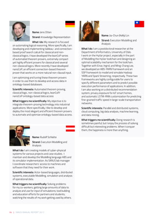94 | SIRIUS ANNUAL REPORT 2017
Name: Jens Otten 
Strand: Knowledge Representation 
What I do: My research is focused
on automating logical reasoning. More specifically, I am
developing and implementing tableau- and connection-
based proof search calculi for classical and non-
classical logics. I have developed the leanCoP series
of automated theorem provers, extremely compact
yet highly efficient provers for classical and several
non-classical logics. More recently I have developed
nanoCoP, an efficient connection-based theorem
prover that works on a more natural non-clausal input. 
I am optimizing and tuning these theorem provers
in order to use them to develop and access data in
ontology-based databases. 
Scientific interests: Automated theorem proving,
classical logic, non-classical logics, leanCoP/
nanoCoP ontology-based data access 
What triggers me scientifically: My objective is to
integrate theorem-proving technology into industrial
applications. More specifically, I like to develop and
deploy the most elegant and efficient theorem provers
to automate and optimize ontology-based data access. 
Name: Jia-Chun (Kelly) Lin 
Strand: Execution Modelling and
Analysis 
What I do: I am a postdoctoral researcher at the
Department of Informatics, University of Oslo. 
I work on the HyVar project, especially in the part
of Modelling the HyVar toolchain and designing an
optimal scalability mechanism for the toolchain.
Together with Einar, Ingrid, and Ming-Chang Lee,
we developed an ABS-YARN framework and an
SSP framework to model and simulate Hadoop
YARN and Spark Streaming, respectively. These two
frameworks are highly configurable for users to
specify different parameters and to predict possible
execution performance of applications. In addition, 
I am also working on a distributed recommendation
system, privacy exposure for IoT smart homes,
and automatic LSTM-RNN customization for predicting
fine-grained traffic speed in large-scale transportation
networks.  
Scientific interests: Parallel and distributed systems,
cloud computing, big data analysis, machine learning,
and data mining. 
What triggers me scientifically: Doing research is
sometimes painful, but I enjoy the process of solving
difficult but interesting problems. When I conquer
them, the happiness is more than anything.  
Name: Rudolf Schlatte 
Strand: Execution Modelling and
Analysis 
What I do: I am creating models of cyber-physical
systems for various projects and case studies.  I
maintain and develop the Modelling language ABS and
its simulator implementation. As SIRIUS lab manager
I coordinate researchers’ access to machines and
software that they need for their work. 
Scientific interests: Actor-based languages, distributed
systems, executable Modelling, simulation and analysis
of operational data. 
What triggers me scientifically: Solving problems
for my co-workers; getting large amounts of data to
analyze and use for input of simulations; tool building
and education efforts for partners and students;
watching the results of my work getting used by others. 
 
