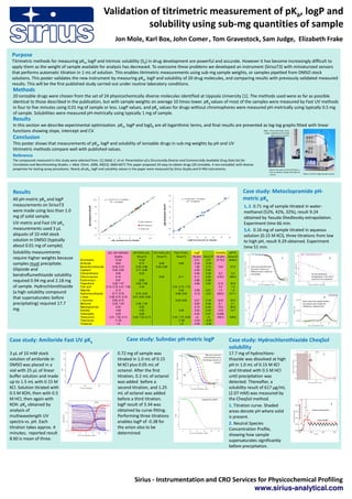 Validation of titrimetric measurement of pKa, logP and
                                                                                                   solubility using sub-mg quantities of sample
                                                                                                  Jon Mole, Karl Box, John Comer , Tom Gravestock, Sam Judge, Elizabeth Frake

 Purpose
 Titrimetric methods for measuring pKa, logP and intrinsic solubility (S0) in drug development are powerful and accurate. However it has become increasingly difficult to
 apply them as the weight of sample available for analysis has decreased. To overcome these problems we developed an instrument (SiriusT3) with miniaturized sensors
 that performs automatic titration in 1 mL of solution. This enables titrimetric measurements using sub-mg sample weights, or samples pipetted from DMSO stock
 solutions. This poster validates the new instrument by measuring pKa, logP and solubility of 20 drug molecules, and comparing results with previously validated measured
 results. This will be the first published study carried out under routine laboratory conditions.
 Methods
 20 ionizable drugs were chosen from the set of 24 physicochemically diverse molecules identified at Uppsala University [1]. The methods used were as far as possible
 identical to those described in the publication, but with sample weights on average 10 times lower. pKa values of most of the samples were measured by Fast UV methods
 in four to five minutes using 0.01 mg of sample or less. LogP values, and pKa values for drugs without chromophores were measured pH-metrically using typically 0.5 mg
 of sample. Solubilities were measured pH-metrically using typically 1 mg of sample.
 Results
 In this section we describe experimental optimization. pKa, logP and logS0 are all logarithmic terms, and final results are presented as log-log graphs fitted with linear
 functions showing slope, intercept and CV.                                                                                            Right: stirrer, electrode, temp.
                                                                                                                                        probe, capillaries & UV probe
                                                                                                                                                                                                                                                                           above vial on SiriusT3.
 Conclusion
 This poster shows that measurements of pKa, logP and solubility of ionizable drugs in sub-mg weights by pH and UV
 titrimetric methods compare well with published values.
 Reference
 The compounds measured in this study were selected from: [1] Sköld, C. et al. Presentation of a Structurally Diverse and Commercially Available Drug Data Set for
 Correlation and Benchmarking Studies. J. Med. Chem. 2006, 49(23), 6660-6671.This paper proposed 24 easy-to-obtain drugs (20 ionizable, 4 non-ionizable) with diverse
 properties for testing assay procedures. Nearly all pKa, logP and solubility values in the paper were measured by Sirius GLpKa and D-PAS instruments.                                                                                                                   Above: Vial used on SiriusT3 holds 1 –
                                                                                                                                                                                                                                                                         2 mL of solution; GLpKa vial holds 10
                                                                                                                                                                                                                                                                         – 20 mL.                                                       Above: SiriusT3 single sample version




 Results                                                                                                                                                                                                                                          Case study: Metoclopramide pH-
                                                                                                                                                                      6

 All pH-metric pKa and logP                                                     11       y = 0.9777x + 0.2263
                                                                                              R² = 0.9992                                                             5
                                                                                                                                                                                     y = 0.9343x + 0.1605
                                                                                                                                                                                          R² = 0.9879
                                                                                                                                                                                                                                                  metric pKa
 measurements on SiriusT3                                                                                                                                                                                                                         1, 2. 0.71 mg of sample titrated in water-
                                                                                                                                          LogP measured on SiriusT3
                                                     pKa measured on SiriusT3




                                                                                 9                                                                                    4

 were made using less than 1.0                                                                                                                                        3                                                                           methanol (52%, 42%, 32%), result 9.24
                                                                                 7
 mg of solid sample.                                                                                                                                                  2                                                                           obtained by Yasuda-Shedlovsky extrapolation.
                                                                                 5
 UV-metric and Fast UV pKa                                                                                            pH-metric
                                                                                                                      UV-metric
                                                                                                                                                                      1                                                                           Experiment time 66 min.
 measurements used 3 µL                                                          3
                                                                                                                      Fast UV                                         0
                                                                                                                                                                                                                                                  3,4. 0.16 mg of sample titrated in aqueous
 aliquots of 10 mM stock                                                         1                                                                                    -1
                                                                                                                                                                                                                                                  solution (0.15 M KCl), three titrations from low
                                                                                     1      3        5       7        9     11                                             -1       0          1     2     3     4                 5   6
 solution in DMSO (typically                                                                    pKa measured on GLpKa                                                                         LogP measured on GLpKa
                                                                                                                                                                                                                                                  to high pH, result 9.29 obtained. Experiment
 about 0.01 mg of sample).                                                                                                                                                                                                                        time 51 min.
 Solubility measurements                                            pKa (all methods)     pH-metric pKa                           UV-metric pKa                             Fast UV pKa            LogP          Solubility µg/mL
                                                                          GLpKa              SiriusT3                               SiriusT3                                 SiriusT3             GLpKa SiriusT3 GLpKa SiriusT3
 require higher weights because               Amantadine                  10.49               10.42                                                                                                 2.41  2.37    2119.0    2046.0
                                                                                                                                                                                                                                                                                         1                                                                                       2
 samples must precipitate.                    Amiloride                    8.63                8.75                                   8.58                                        8.60             -0.32 -0.34
                                              Bendroflumethiazide       8.46, 9.74          8.39, 9.88                             8.58, 9.88                                                       1.95  2.15     19.6      27.8                    Each curve derived from
 Glipizide and                                Captopril                 3.45, 9.80          3.71, 9.80                                                                                              0.35  0.30                                       pH-metric titration at
                                                                                                                                                                                                                                                     different water-methanol
                                              Chlorprothixene              9.06                9.00                                                                                                 5.48  5.49      0.2       0.2
 bendroflumethiazide solubility               Chlorzoxazone                8.16                                                       8.29                                        8.11              2.11  2.22     416.0     246.0
                                                                                                                                                                                                                                                     percentage                                                                                   Yasuda-Shedlovsky
                                                                                                                                                                                                                                                                                                                                                  extrapolation, from which
                                                                                                                                                                                                                                                                                                                                                  result of 9.24 is obtained
 required 0.94 mg and 2.18 mg                 Erythromycin
                                              Flupenthixol
                                                                           8.87
                                                                        3.29, 7.57
                                                                                               8.89
                                                                                            3.58, 7.66
                                                                                                                                                                                                    2.88
                                                                                                                                                                                                    4.68
                                                                                                                                                                                                          2.96
                                                                                                                                                                                                          4.53     41.8      40.3
 of sample. Hydrochlorothiazide               Folic acid          2.16, 3.79, 4.47, 7.90       4.49                                                                        2.24, 3.70, 7.72                         2.3       1.4
                                              Glipizide                    5.13                                                                                                  5.02               2.58  2.91      1.4       1.5
 (a high solubility compound                  Hydrochlorothiazide       8.77, 9.79          8.76, 9.93                                                                        8.68, 9.90           -0.10 -0.01     629.0     617.1
 that supersaturates before                   L-dopa
                                              L-thyroxine
                                                                     2.38, 8.75, 9.76
                                                                        6.84, 8.72
                                                                                         2.51, 8.82, 9.80
                                                                                                                                                                                6.63, 8.69         3.21        3.18            42.8        43.0
                                                                                                                                                                                                                                                                                     3
                                                                                                                                                                                                                                                                                                                                                                     4
                                                                                                                                                                                                                                                                                                                                        Peaks show that sample buffers
 precipitating) required 17.7                 Meclizine                 2.23, 7.24          2.28, 7.20                                                                                             6.20        5.48             0.1         0.1                                                                                         the solution just enough for
                                                                                                                                                                                                                                                                                                                                        reliable pKa measurement
                                              Metoclopramide               9.25                9.29                                                                                                2.74        2.40            75.5        82.0
 mg.                                          Sulindac                     4.08                4.32                                                                               4.06             3.42        3.34            10.8        10.7
                                              Terfenadine                  9.25                9.28                                                                                                5.42        5.47           0.009
                                              Tetracycline           3.31, 7.50, 9.14    3.46, 7.53, 9.14                                                                  3.40, 7.37, 9.58         <0          <0            440.0    448.0
                                              Thiamazole                  11.45                                                                                                 11.58             -0.22        -0.23
                                              Tinidazole                    1.8                                                                                                   1.9             -0.94        -0.39




Case study: Amiloride Fast UV pKa                                                                          Case study: Sulindac pH-metric logP                                                                                         Case study: Hydrochlorothiazide CheqSol
                                                                                                                                                                                                                                       solubility
3 µL of 10 mM stock                                                                                 0.72 mg of sample was                                                                                      Bjerrum curves for      17.7 mg of hydrochloro-                                                                                                       1
                                                                                                                                                                                                             three titrations with
solution of amiloride in                                                                            titrated in 1.0 mL of 0.15                                                                             increasing volumes of       thiazide was dissolved at high
                                                                                                                                                                                                                          octanol.
DMSO was placed in a                                                                                M KCl plus 0.05 mL of                                                                                                              pH in 1.0 mL of 0.15 M KCl
vial with 25 µL of linear                                                                           octanol. After the first                                                                                                           and titrated with 0.5 M HCl
                                                                                                                                                                                        pKa
buffer solution and made                                                                            titration, 0.2 mL of octanol                                                                                                       until precipitation was
up to 1.5 mL with 0.15 M                                                                            was added before a                                                                                                                 detected. Thereafter, a
KCl. Solution titrated with                                                                         second titration, and 1.25                                                                                                         solubility result of 617 µg/mL
0.5 M KOH, then with 0.5                                                                            mL of octanol was added                                                                                                            (2.07 mM) was measured by
M HCl, then again with                                                                              before a third titration.                                                                             Lipophilicity profile.       the CheqSol method.
KOH. pKa obtained by                                                                                logP result of 3.34 was                                                                                                            1. Titration curve. Shaded                                                                                                                    2
                                                                                                                                                                                                                                                                                                            Extent of supersaturation




analysis of                                                                                         obtained by curve-fitting.                                                                                                         areas denote pH where solid                                                                                Duration of supersaturation



multiwavelength UV                                                                                  Performing three titrations                                                                                                        is present.                                                                                                        Intrinsic solubility
spectra vs. pH. Each                                                                                enables logP of -0.38 for                                                                                                          2. Neutral Species
titration takes approx. 4                                                                           the anion also to be                                                                                                               Concentration Profile,
minutes; reported result                                                                            determined.                                                                                                                        showing how sample
8.60 is mean of three.                                                                                                                                                                                                                 supersaturates significantly
                                                                                                                                                                                                                                       before precipitation.




                                                                                                                  Sirius - Instrumentation and CRO Services for Physicochemical Profiling
                                                                                                                                                          www.sirius-analytical.com
 