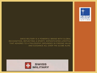 SWISS MILITARY IS A POWERFUL BRAND WITH GLOBAL
RECOGNITION, REFLECTING A SPORTY, SOPHISTICATED LIFESTYLE
THAT ADHERES TO A PHILOSOPHY GROUNDED IN FINDING VALUE
AND ELEGANCE ALL OVER THE GLOBE ALIKE.
 