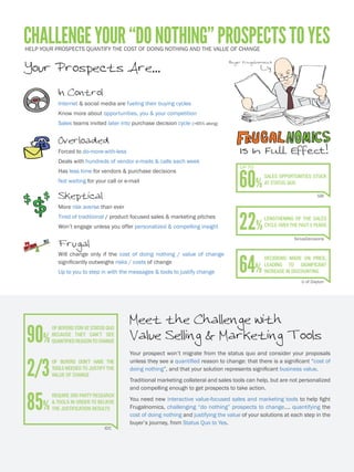 Buyer Frugalnomicus
ChallengeYour“DoNothing”ProspectstoYes
Your Prospects Are...
Overloaded
Forced to do-more-with-less
Deals with hundreds of vendor e-mails & calls each week
Has less time for vendors & purchase decisions
Skeptical
More risk averse than ever
Tired of traditional product pitches
Won’t engage unless you offer compelling insight
Empowered
Internet & social media are fueling their buying cycles
Knows more about you & your competition
Sales invited later, when up to 60% of decision cycle is complete
Frugal
Will purchase only if benefits significantly outweigh investment+risks
Need personalized messaging, insights & quantification to justify change
Meet the Challenge with
Value Marketing & Selling Tools
Your prospect won’t migrate from “Do Nothing” to “Yes” unless they see a quantified
reason to change: that there is a significant “cost of doing nothing”, that the solution
can deliver tangible bottom line impacts, and that your solution represents lower
total costs and superior competitive value.
Your traditional white papers and PowerPoint presentations are not personalized
and compelling enough to get prospects to take action.
You need to evolve to new interactive value-focused marketing and sales tools to
help Fight Frugalnomics – delivering the value messaging, insights and financial
justification needed to more effectively connect, engage and sell.
SiriusDecisions
22%Lengthening of the sales
cycle over the past 5 years
U of Dayton
64%
decisions made on price,
leading to a significant
Increase in discounting
90%
Of buyers “Do Nothing”
because they can’t see a
quantifiedreasontochange
2/3
Of Buyers don’t have the
tools needed to justify the
value of change
IDC
85%
Require 3rd party research
& tools in order to believe
the justification results
Sales Benchmark Index
Up To
60% sales opportunities stuck
at Do Nothing
 