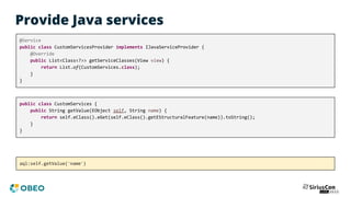 Provide Java services
@Service
public class CustomServicesProvider implements IJavaServiceProvider {
@Override
public List<Class<?>> getServiceClasses(View view) {
return List.of(CustomServices.class);
}
}
public class CustomServices {
public String getValue(EObject self, String name) {
return self.eClass().eGet(self.eClass().getEStructuralFeature(name)).toString();
}
}
aql:self.getValue('name')
 