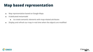 Map based representation
■ Map representation based on Google Maps
■ A dedicated metamodel
■ to create semantic elements with map-related attributes
■ Display and refresh our map in real time when the objects are modiﬁed
 