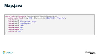 Map.java
public class Map implements IRepresentation, ISemanticRepresentation {
public static final String KIND = IRepresentation.KIND_PREFIX + "?type=Map";
private String id;
private String descriptionId = "map";
private String targetObjectId;
private String label;
private double lng;
private double lat;
private int zoom;
}
 
