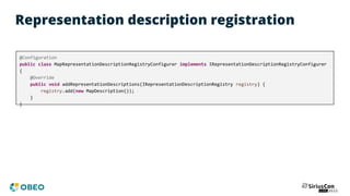 Representation description registration
@Configuration
public class MapRepresentationDescriptionRegistryConfigurer implements IRepresentationDescriptionRegistryConfigurer
{
@Override
public void addRepresentationDescriptions(IRepresentationDescriptionRegistry registry) {
registry.add(new MapDescription());
}
}
 