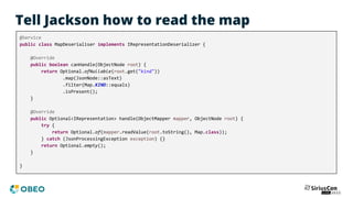 Tell Jackson how to read the map
@Service
public class MapDeserialiser implements IRepresentationDeserializer {
@Override
public boolean canHandle(ObjectNode root) {
return Optional.ofNullable(root.get("kind"))
.map(JsonNode::asText)
.filter(Map.KIND::equals)
.isPresent();
}
@Override
public Optional<IRepresentation> handle(ObjectMapper mapper, ObjectNode root) {
try {
return Optional.of(mapper.readValue(root.toString(), Map.class));
} catch (JsonProcessingException exception) {}
return Optional.empty();
}
}
 
