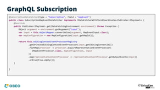 GraphQL Subscription
@SubscriptionDataFetcher(type = "Subscription", field = "mapEvent")
public class SubscriptionMapEventDataFetcher implements IDataFetcherWithFieldCoordinates<Publisher<IPayload>> {
@Override
public Publisher<IPayload> get(DataFetchingEnvironment environment) throws Exception {
Object argument = environment.getArgument("input");
var input = this.objectMapper.convertValue(argument, MapEventInput.class);
var mapConfiguration = new MapConfiguration(input.getMapId());
return this.editingContextEventProcessorRegistry
.getOrCreateEditingContextEventProcessor(input.getEditingContextId())
.flatMap(processor -> processor.acquireRepresentationEventProcessor(
IMapEventProcessor.class, mapConfiguration, input
))
.map(representationEventProcessor -> representationEventProcessor.getOutputEvents(input))
.orElse(Flux.empty());
}
}
 