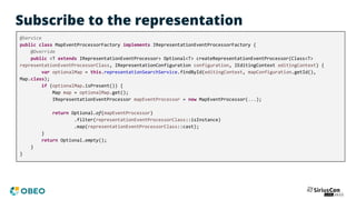 Subscribe to the representation
@Service
public class MapEventProcessorFactory implements IRepresentationEventProcessorFactory {
@Override
public <T extends IRepresentationEventProcessor> Optional<T> createRepresentationEventProcessor(Class<T>
representationEventProcessorClass, IRepresentationConfiguration configuration, IEditingContext editingContext) {
var optionalMap = this.representationSearchService.findById(editingContext, mapConfiguration.getId(),
Map.class);
if (optionalMap.isPresent()) {
Map map = optionalMap.get();
IRepresentationEventProcessor mapEventProcessor = new MapEventProcessor(...);
return Optional.of(mapEventProcessor)
.filter(representationEventProcessorClass::isInstance)
.map(representationEventProcessorClass::cast);
}
return Optional.empty();
}
}
 