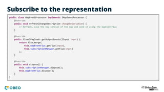 Subscribe to the representation
public class MapEventProcessor implements IMapEventProcessor {
@Override
public void refresh(ChangeDescription changeDescription) {
// Refresh, save the new version of the map and send it using the mapEventFlux
}
@Override
public Flux<IPayload> getOutputEvents(IInput input) {
return Flux.merge(
this.mapEventFlux.getFlux(input),
this.subscriptionManager.getFlux(input)
);
}
@Override
public void dispose() {
this.subscriptionManager.dispose();
this.mapEventFlux.dispose();
}
}
 
