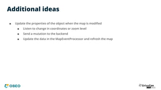 Additional ideas
■ Update the properties of the object when the map is modiﬁed
■ Listen to change in coordinates or zoom level
■ Send a mutation to the backend
■ Update the data in the MapEventProcessor and refresh the map
 