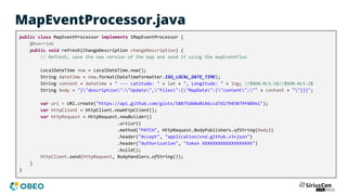 MapEventProcessor.java
public class MapEventProcessor implements IMapEventProcessor {
@Override
public void refresh(ChangeDescription changeDescription) {
// Refresh, save the new version of the map and send it using the mapEventFlux
LocalDateTime now = LocalDateTime.now();
String datetime = now.format(DateTimeFormatter.ISO_LOCAL_DATE_TIME);
String content = datetime + " --- Latitude: " + lat + ", Longitude: " + lng; //$NON-NLS-1$//$NON-NLS-2$
String body = "{"description":"Update","files":{"MapData":{"content":"" + content + ""}}}";
var uri = URI.create("https://api.github.com/gists/58875db0a0146ccd7d17945079f489e1");
var httpClient = HttpClient.newHttpClient();
var httpRequest = HttpRequest.newBuilder()
.uri(uri)
.method("PATCH", HttpRequest.BodyPublishers.ofString(body))
.header("Accept", "application/vnd.github.v3+json")
.header("Authorization", "token XXXXXXXXXXXXXXXXXXX")
.build();
httpClient.send(httpRequest, BodyHandlers.ofString());
}
}
 