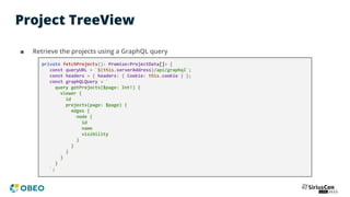 Project TreeView
■ Retrieve the projects using a GraphQL query
private fetchProjects(): Promise<ProjectData[]> {
const queryURL = `${this.serverAddress}/api/graphql`;
const headers = { headers: { Cookie: this.cookie } };
const graphQLQuery = `
query getProjects($page: Int!) {
viewer {
id
projects(page: $page) {
edges {
node {
id
name
visibility
}
}
}
}
}
`;
 
