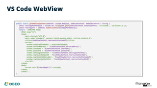 VS Code WebView
public static getWebviewContent(webView: vscode.Webview, webViewContext: WebViewContext): string {
const reactAppPathOnDisk = vscode.Uri.file(path.join(webViewContext.extensionPath, 'siriusweb', 'siriusweb.js'));
const reactAppUri = webView.asWebviewUri(reactAppPathOnDisk);
return `<!DOCTYPE html>
<html lang="en">
<head>
<meta charset="UTF-8">
<meta name="viewport" content="width=device-width, initial-scale=1.0">
<title>${webViewContext.representationLabel}</title>
<script>
window.acquireVsCodeApi = acquireVsCodeApi;
window.serverAddress = '${webViewContext.serverAddress}';
window.username = '${webViewContext.username}';
window.password = '${webViewContext.password}';
window.editingContextId = '${webViewContext.editingContextId}';
window.representationId = '${webViewContext.representationId}';
window.representationLabel = '${webViewContext.representationLabel}';
window.representationKind = '${webViewContext.representationKind}';
</script>
</head>
<body>
<script src="${reactAppUri}"></script>
</body>
</html>`;
}
 
