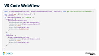 VS Code WebView
import { DiagramWebSocketContainer, PropertiesWebSocketContainer, Selection } from '@eclipse-sirius/sirius-components';
export const App = ({...}: AppProps) => {
let component;
if (representationKind === 'Diagram') {
component = (
<DiagramWebSocketContainer
editingContextId={state.editingContextId}
representationId={state.representationId}
readOnly={false}
selection={state.selection}
setSelection={setSelection}
/>
);
} else {
component = (
<PropertiesWebSocketContainer
editingContextId={state.editingContextId}
readOnly={false}
selection={state.selection}
/>
);
}
}
 