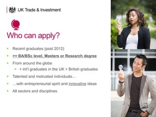 Who can apply?
 Recent graduates (post 2012)
 >= BA/BSc level, Masters or Research degree
 From around the globe
 + int’l graduates in the UK + British graduates
 Talented and motivated individuals…
 …with entrepreneurial spirit and innovative ideas
 All sectors and disciplines
 
