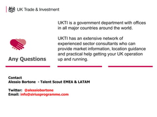 9
Any Questions
Contact
Alessio Bortone - Talent Scout EMEA & LATAM
Twitter: @alessiobortone
Email: info@siriusprogramme.com
UKTI is a government department with offices
in all major countries around the world.
UKTI has an extensive network of
experienced sector consultants who can
provide market information, location guidance
and practical help getting your UK operation
up and running.
 