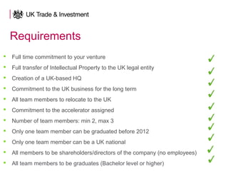 Requirements
 Full time commitment to your venture
 Full transfer of Intellectual Property to the UK legal entity
 Creation of a UK-based HQ
 Commitment to the UK business for the long term
 All team members to relocate to the UK
 Commitment to the accelerator assigned
 Number of team members: min 2, max 3
 Only one team member can be graduated before 2012
 Only one team member can be a UK national
 All members to be shareholders/directors of the company (no employees)
 All team members to be graduates (Bachelor level or higher)
 