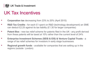 UK Tax Incentives
 Corporation tax decreasing from 23% to 20% (April 2015)
 R&D Tax Credits - for each £1 spent on R&D (technology development) an SME
can deduct £2.25 against its tax liability (£1.30 for larger companies)
 Patent Box - new tax relief scheme for patents filed in the UK - any profit derived
from these patents will be taxed at 10% rather than the current level of 24%
 Enterprise Investment Schemes (SEIS & EIS) & Venture Capital Trusts - a
range of tax relief schemes for investors in early stage businesses
 Regional growth funds - available for companies that are setting up in the
regions (outside London)
 