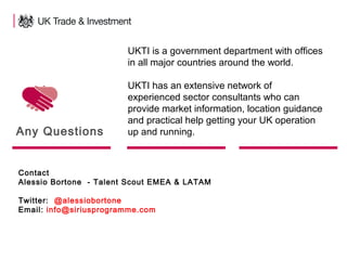 26
Any Questions
Contact
Alessio Bortone - Talent Scout EMEA & LATAM
Twitter: @alessiobortone
Email: info@siriusprogramme.com
UKTI is a government department with offices
in all major countries around the world.
UKTI has an extensive network of
experienced sector consultants who can
provide market information, location guidance
and practical help getting your UK operation
up and running.
 