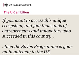 If you want to access this unique
ecosystem, and join thousands of
entrepreneurs and innovators who
succeeded in this country..
..then the Sirius Programme is your
main gateway to the UK
The UK ambition
 