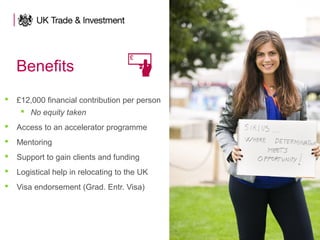 Benefits
 £12,000 financial contribution per person
 No equity taken
 Access to an accelerator programme
 Mentoring
 Support to gain clients and funding
 Logistical help in relocating to the UK
 Visa endorsement (Grad. Entr. Visa)
 