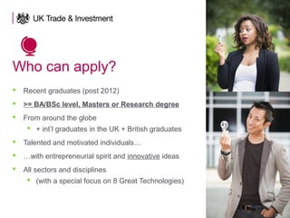 Who can apply?
 Recent graduates (post 2012)
 >= BA/BSc level, Masters or Research degree
 From around the globe
 + int’l graduates in the UK + British graduates
 Talented and motivated individuals…
 …with entrepreneurial spirit and innovative ideas
 All sectors and disciplines
 (with a special focus on 8 Great Technologies)
 