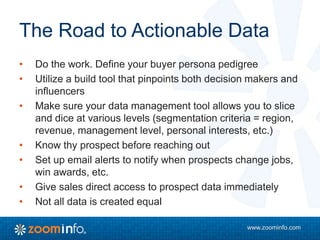www.zoominfo.com
The Road to Actionable Data
• Do the work. Define your buyer persona pedigree
• Utilize a build tool that pinpoints both decision makers and
influencers
• Make sure your data management tool allows you to slice
and dice at various levels (segmentation criteria = region,
revenue, management level, personal interests, etc.)
• Know thy prospect before reaching out
• Set up email alerts to notify when prospects change jobs,
win awards, etc.
• Give sales direct access to prospect data immediately
• Not all data is created equal
 