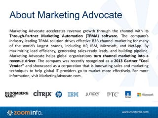 www.zoominfo.com
About Marketing Advocate
Marketing Advocate accelerates revenue growth through the channel with its
Through-Partner Marketing Automation (TPMA) software. The company’s
industry-leading TPMA solution drives effective B2B channel marketing for many
of the world’s largest brands, including HP, IBM, Microsoft, and NetApp. By
maximizing lead efficiency, generating sales-ready leads, and building pipeline,
Marketing Advocate helps global organizations turn channel marketing into a
revenue driver. The company was recently recognized as a 2013 Gartner “Cool
Vendor” and showcased as a corporation that is innovating sales and marketing
techniques to help global IT providers go to market more effectively. For more
information, visit MarketingAdvocate.com.
 