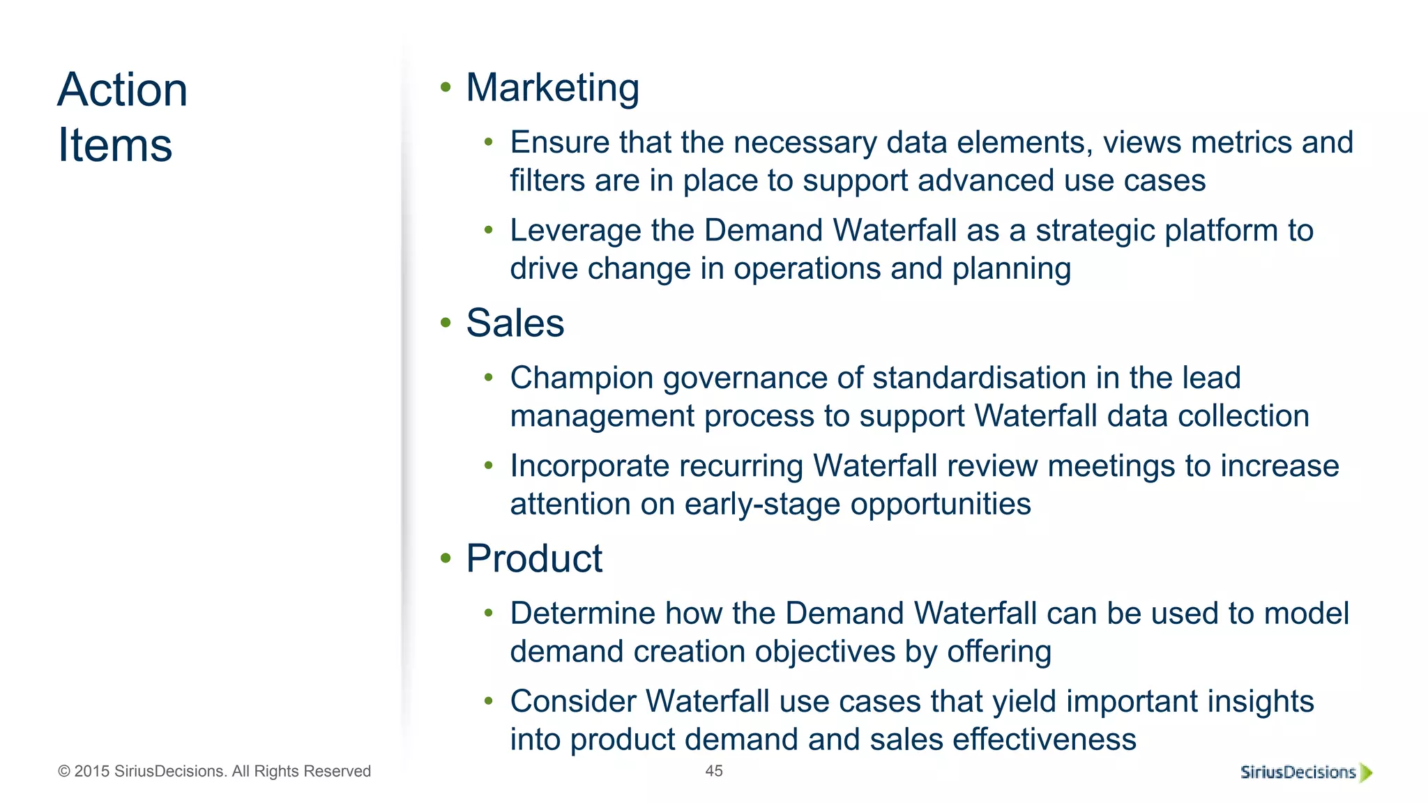 © 2015 SiriusDecisions. All Rights Reserved 45
Action
Items
• Marketing
• Ensure that the necessary data elements, views metrics and
filters are in place to support advanced use cases
• Leverage the Demand Waterfall as a strategic platform to
drive change in operations and planning
• Sales
• Champion governance of standardisation in the lead
management process to support Waterfall data collection
• Incorporate recurring Waterfall review meetings to increase
attention on early-stage opportunities
• Product
• Determine how the Demand Waterfall can be used to model
demand creation objectives by offering
• Consider Waterfall use cases that yield important insights
into product demand and sales effectiveness
 