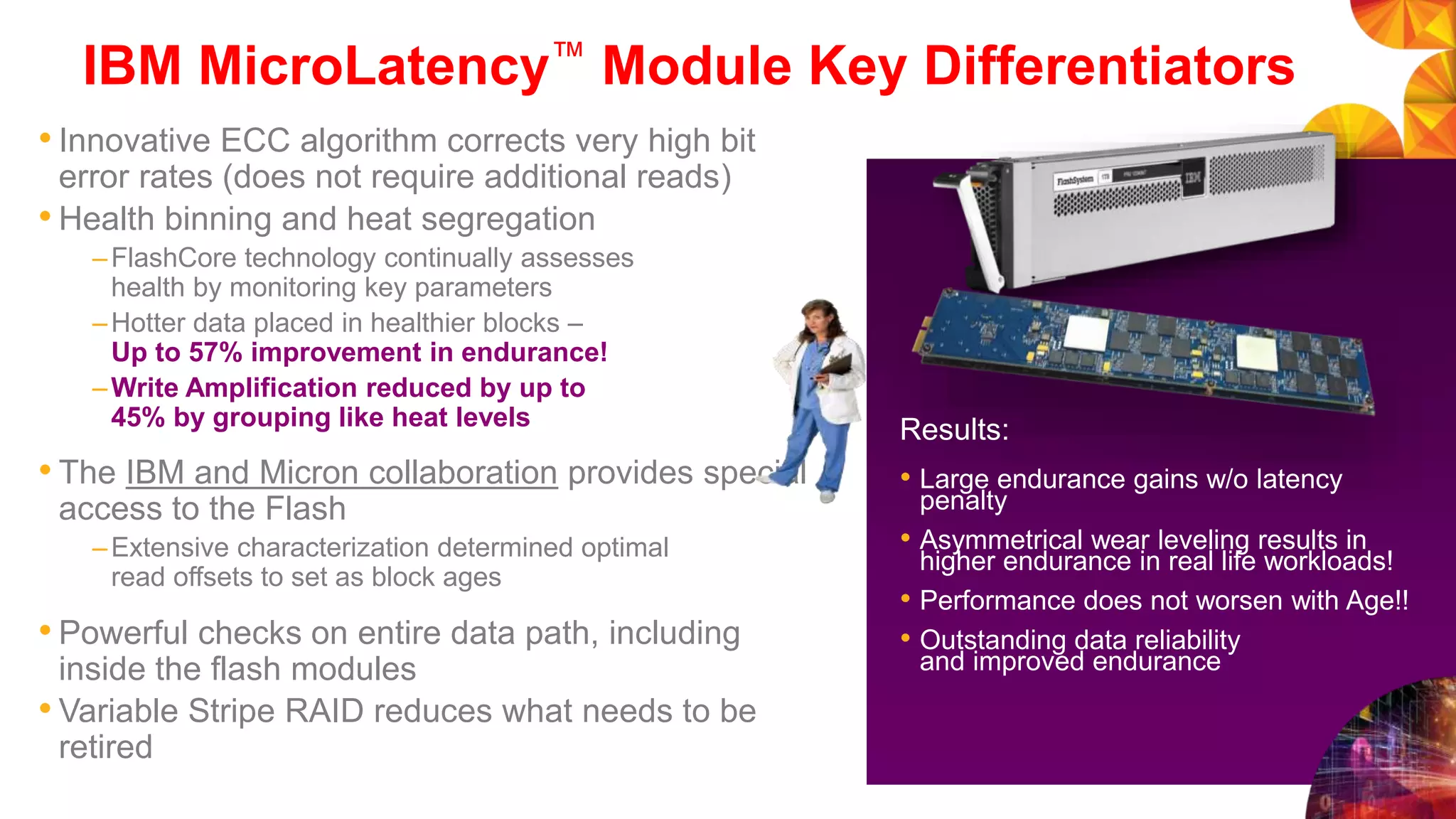 IBM MicroLatency™ Module Key Differentiators
• Innovative ECC algorithm corrects very high bit
error rates (does not require additional reads)
• Health binning and heat segregation
–FlashCore technology continually assesses
health by monitoring key parameters
–Hotter data placed in healthier blocks –
Up to 57% improvement in endurance!
–Write Amplification reduced by up to
45% by grouping like heat levels
• The IBM and Micron collaboration provides special
access to the Flash
–Extensive characterization determined optimal
read offsets to set as block ages
• Powerful checks on entire data path, including
inside the flash modules
• Variable Stripe RAID reduces what needs to be
retired
Results:
• Large endurance gains w/o latency
penalty
• Asymmetrical wear leveling results in
higher endurance in real life workloads!
• Performance does not worsen with Age!!
• Outstanding data reliability
and improved endurance
 