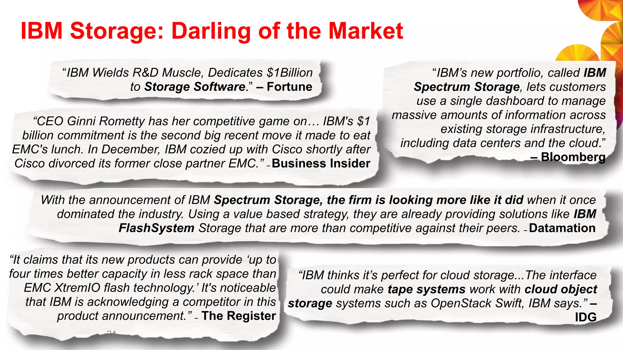 IBM Storage: Darling of the Market
“CEO Ginni Rometty has her competitive game on… IBM's $1
billion commitment is the second big recent move it made to eat
EMC's lunch. In December, IBM cozied up with Cisco shortly after
Cisco divorced its former close partner EMC.” – Business Insider
“IBM thinks it’s perfect for cloud storage...The interface
could make tape systems work with cloud object
storage systems such as OpenStack Swift, IBM says.” –
IDG
“IBM’s new portfolio, called IBM
Spectrum Storage, lets customers
use a single dashboard to manage
massive amounts of information across
existing storage infrastructure,
including data centers and the cloud.”
– Bloomberg
“IBM Wields R&D Muscle, Dedicates $1Billion
to Storage Software.” – Fortune
With the announcement of IBM Spectrum Storage, the firm is looking more like it did when it once
dominated the industry. Using a value based strategy, they are already providing solutions like IBM
FlashSystem Storage that are more than competitive against their peers. – Datamation
“It claims that its new products can provide ‘up to
four times better capacity in less rack space than
EMC XtremIO flash technology.’ It's noticeable
that IBM is acknowledging a competitor in this
product announcement.” – The Register
24
 