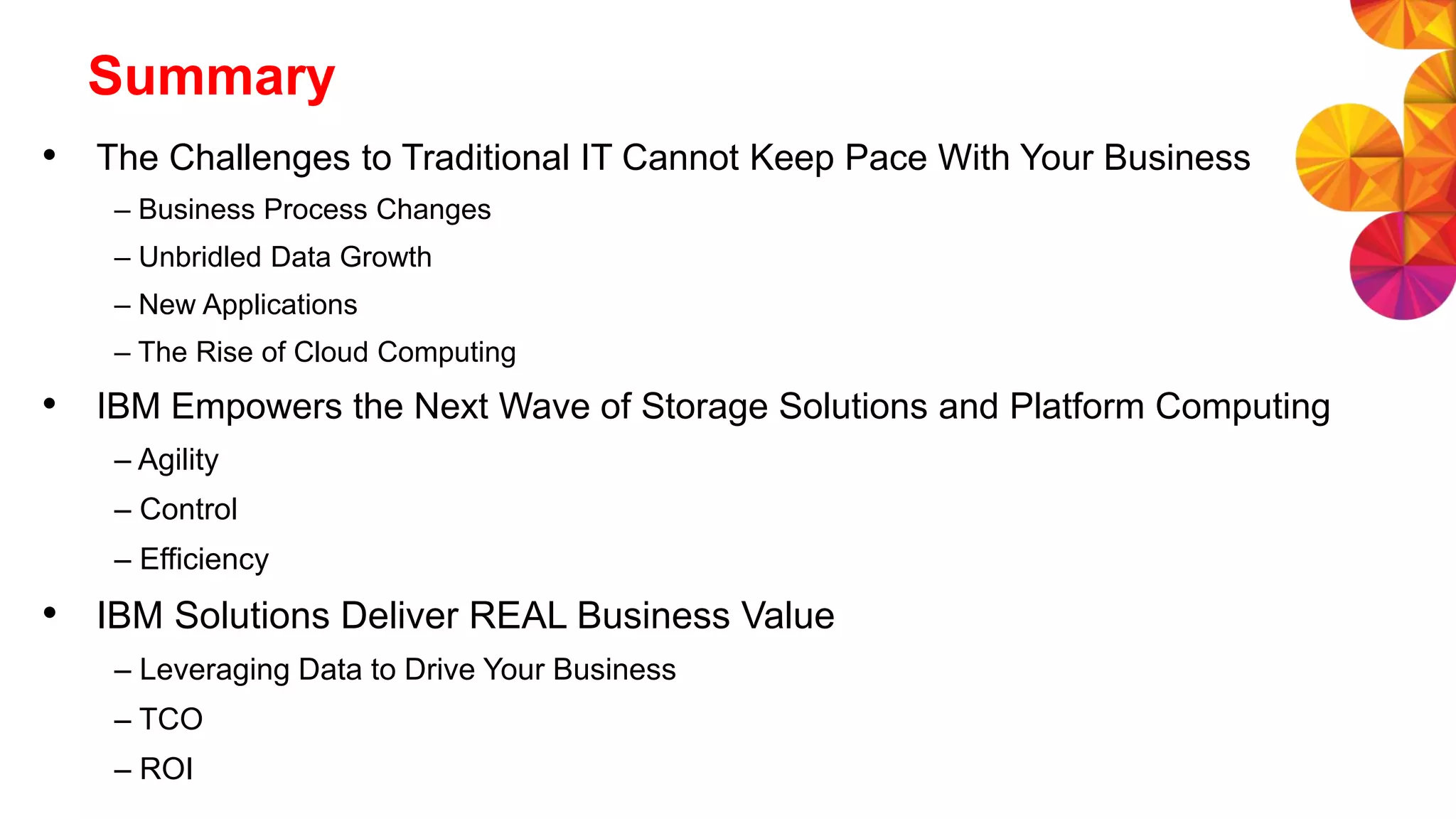 Summary
• The Challenges to Traditional IT Cannot Keep Pace With Your Business
– Business Process Changes
– Unbridled Data Growth
– New Applications
– The Rise of Cloud Computing
• IBM Empowers the Next Wave of Storage Solutions and Platform Computing
– Agility
– Control
– Efficiency
• IBM Solutions Deliver REAL Business Value
– Leveraging Data to Drive Your Business
– TCO
– ROI
 