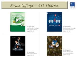 Sirius Gifting – 3D Diaries

3D	
  diary	
  with	
  
Eco-­‐friendly	
  message	
  

3D	
  diary	
  with	
  
MoDvaDonal	
  message	
  

CODE	
  NO	
  :	
  D	
  

CODE	
  NO	
  :	
  E	
  

(in	
  3D	
  lenDcular	
  sheets)	
  

(in	
  3D	
  lenDcular	
  sheets)	
  

3D	
  notebook	
  

3D	
  diary	
  with	
  
Spiritual	
  message	
  

CODE	
  NO	
  :	
  F	
  

CODE	
  NO	
  :	
  G	
  

(in	
  3D	
  lenDcular	
  sheets)	
  

(in	
  3D	
  lenDcular	
  sheets)	
  

 