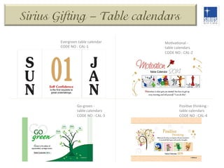 Sirius Gifting – Table calendars
Evergreen	
  table	
  calendar	
  
CODE	
  NO	
  :	
  CAL-­‐1	
  

Go-­‐green	
  -­‐	
  
table	
  calendars	
  
CODE	
  NO	
  :	
  CAL-­‐3	
  

MoDvaDonal	
  -­‐	
  
table	
  calendars	
  
CODE	
  NO	
  :	
  CAL-­‐2	
  

PosiDve	
  thinking	
  -­‐	
  
table	
  calendars	
  
CODE	
  NO	
  :	
  CAL-­‐4	
  

 