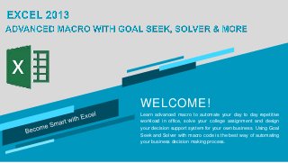 WELCOME!
Learn advanced macro to automate your day to day repetitive
workload in office, solve your college assignment and design
your decision support system for your own business. Using Goal
Seek and Solver with macro code is the best way of automating
your business decision making process.
 