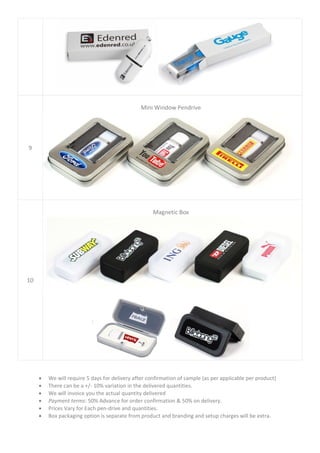 • We will require 5 days for delivery after confirmation of sample (as per applicable per product)
• There can be a +/- 10% variation in the delivered quantities.
• We will invoice you the actual quantity delivered
• Payment terms: 50% Advance for order confirmation & 50% on delivery.
• Prices Vary for Each pen-drive and quantities.
• Box packaging option is separate from product and branding and setup charges will be extra.
9
Mini Window Pendrive
10
Magnetic Box
 